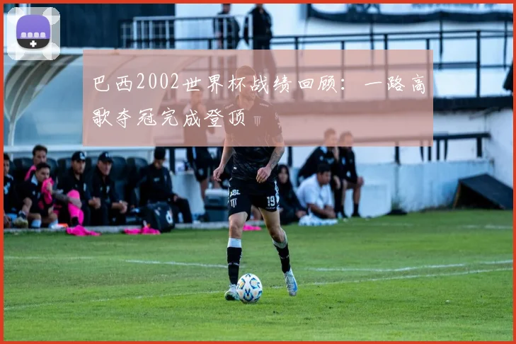 巴西2002世界杯战绩回顾：一路高歌夺冠完成登顶