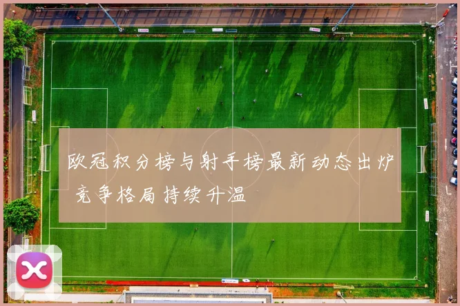 欧冠积分榜与射手榜最新动态出炉 竞争格局持续升温