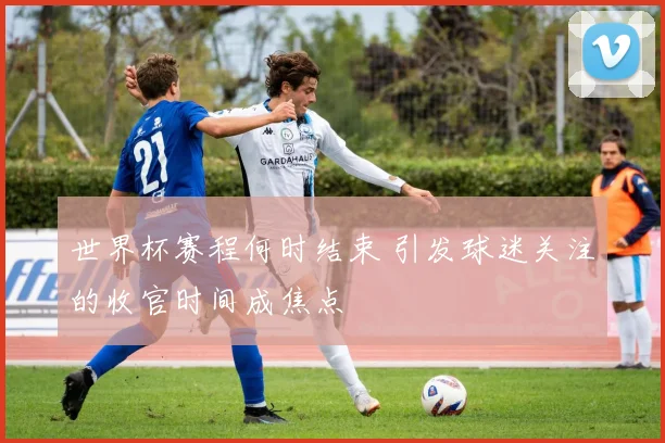 世界杯赛程何时结束 引发球迷关注的收官时间成焦点