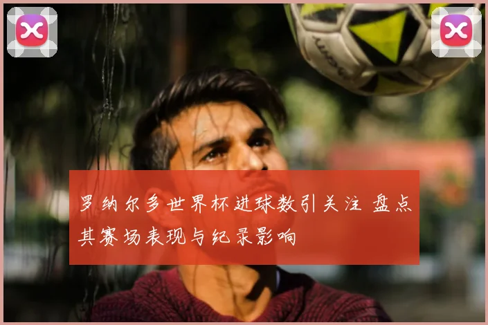 罗纳尔多世界杯进球数引关注 盘点其赛场表现与纪录影响