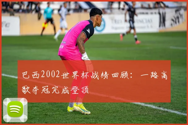 巴西2002世界杯战绩回顾：一路高歌夺冠完成登顶